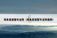 双鱼星座整年运势（双鱼星座整年运势最新）