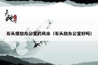 石头摆放办公室的风水（石头放办公室好吗）