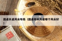 圆桌长桌风水布局（圆桌和长方桌哪个风水好）