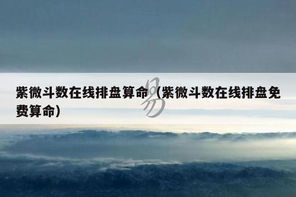 紫微斗数在线排盘算命(紫微斗数在线排盘免费算命)