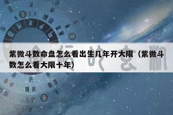 紫微斗数命盘怎么看出生几年开大限(紫微斗数怎么看大限十年)