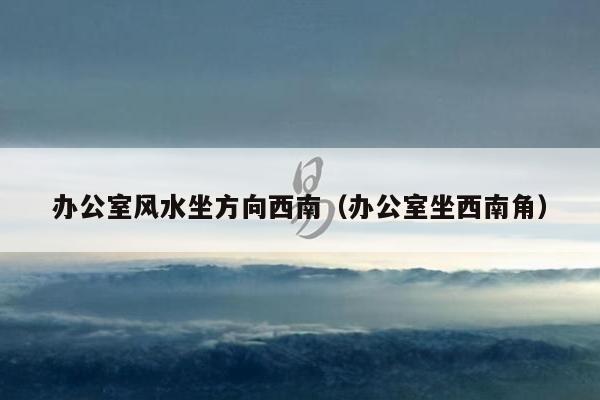 办公室风水坐方向西南(办公室坐西南角)