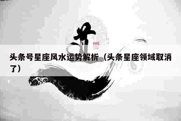 头条号星座风水运势解析（头条星座领域取消了）