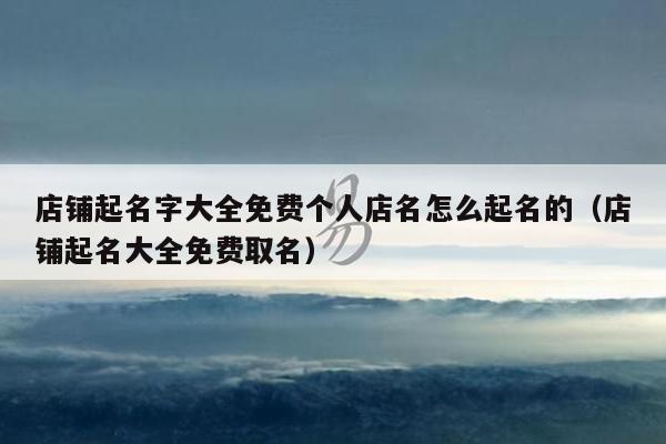 店铺起名字大全免费个人店名怎么起名的（店铺起名大全免费取名）