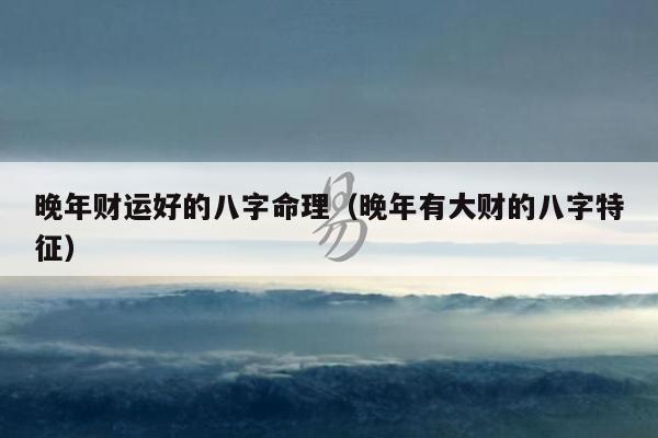 晚年财运好的八字命理（晚年有大财的八字特征）