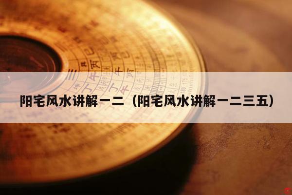 阳宅风水讲解一二（阳宅风水讲解一二三五）