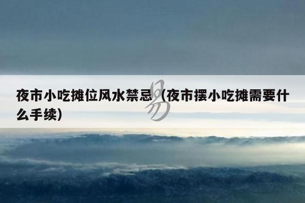 夜市小吃摊位风水禁忌（夜市摆小吃摊需要什么手续）