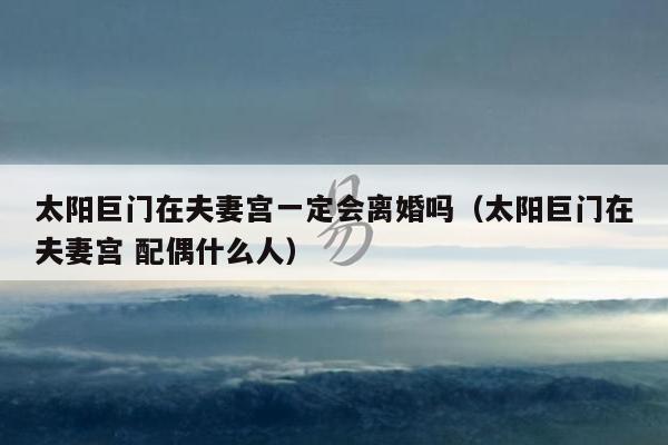 太阳巨门在夫妻宫一定会离婚吗（太阳巨门在夫妻宫 配偶什么人）