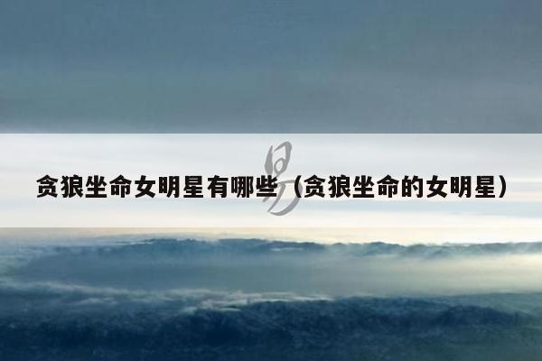 贪狼坐命女明星有哪些（贪狼坐命的女明星）