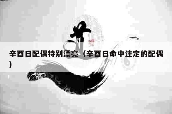 辛酉日配偶特别漂亮（辛酉日命中注定的配偶）