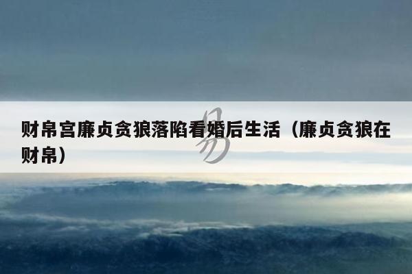财帛宫廉贞贪狼落陷看婚后生活（廉贞贪狼在财帛）