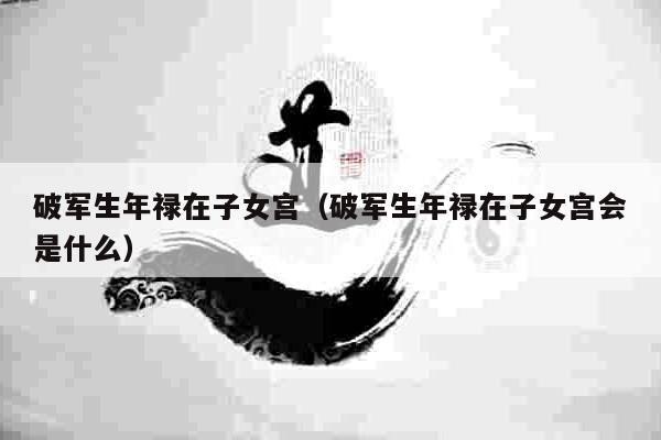 破军生年禄在子女宫（破军生年禄在子女宫会是什么）
