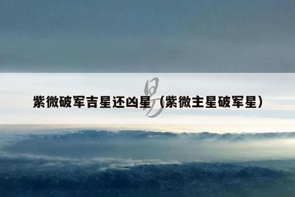 紫微破军吉星还凶星（紫微主星破军星）
