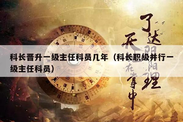 科长晋升一级主任科员几年（科长职级并行一级主任科员）